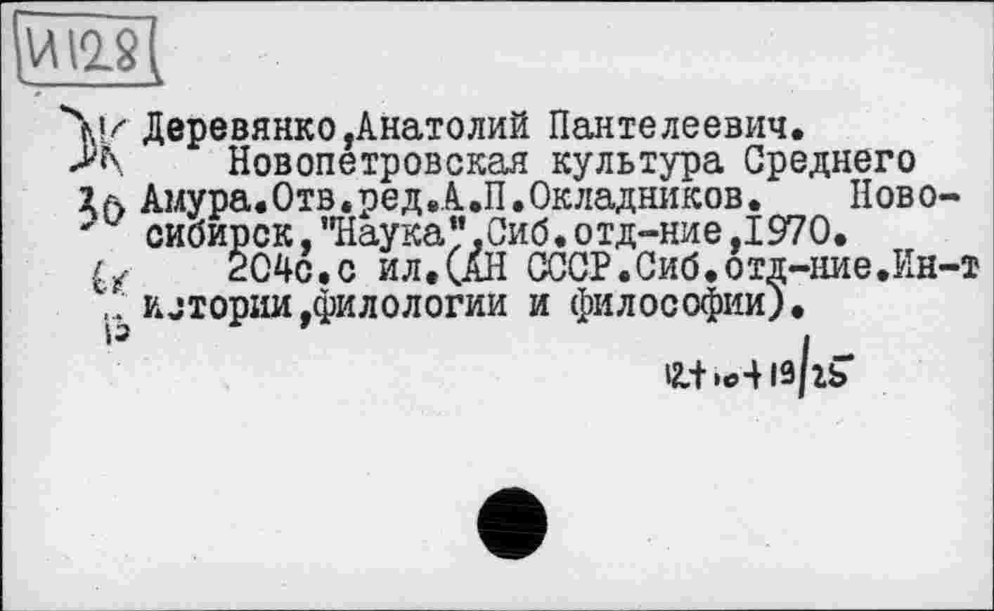 ﻿йущ
Ч«/ Деревянко,Анатолий Пантелеевич.
Новопетровская культура Среднего
Амура.Отв.ред.А.П.Окладников.	Ново-
' сибирок,"Наука".Сиб.отд-ние,1970.
/у 204с.с ил.(АН СССР.Сиб.отд-ние.Ин-т истории,филологии и философии).
12-+ із/гь*